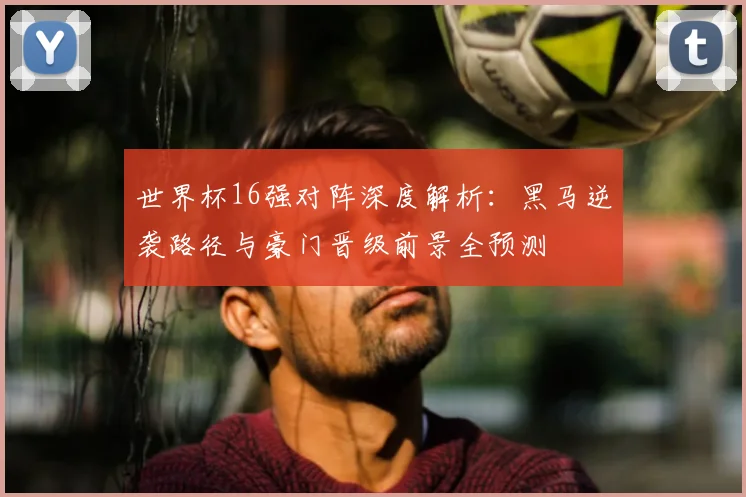世界杯16强对阵深度解析：黑马逆袭路径与豪门晋级前景全预测
