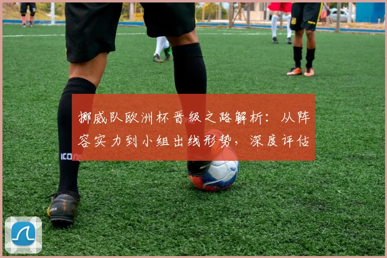 挪威队欧洲杯晋级之路解析：从阵容实力到小组出线形势，深度评估四强可能性