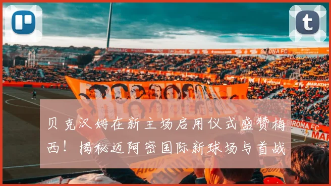贝克汉姆在新主场启用仪式盛赞梅西！揭秘迈阿密国际新球场与首战看点