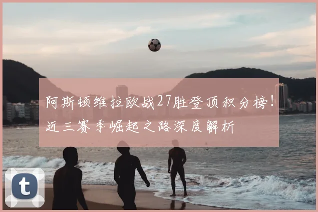 阿斯顿维拉欧战27胜登顶积分榜！近三赛季崛起之路深度解析