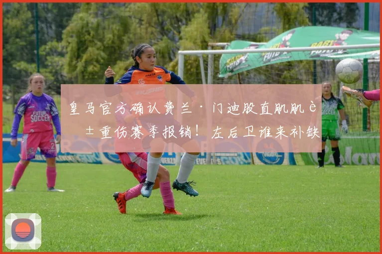 皇马官方确认费兰·门迪股直肌肌腱重伤赛季报销！左后卫谁来补缺？伤情解读与影响分析